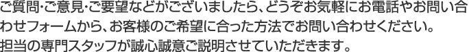 ご質問・ご意見・ご要望などがございましたら、どうぞお気軽にお電話やお問い合わせフォームから、お客様のご希望に合った方法でお問い合わせください。 担当の専門スタッフが誠心誠意ご説明させていただきます。 